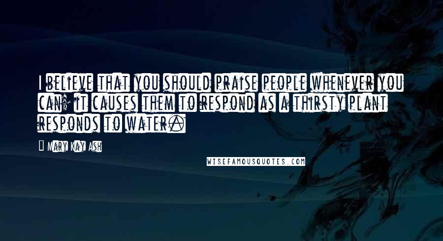 Mary Kay Ash Quotes: I believe that you should praise people whenever you can; it causes them to respond as a thirsty plant responds to water.