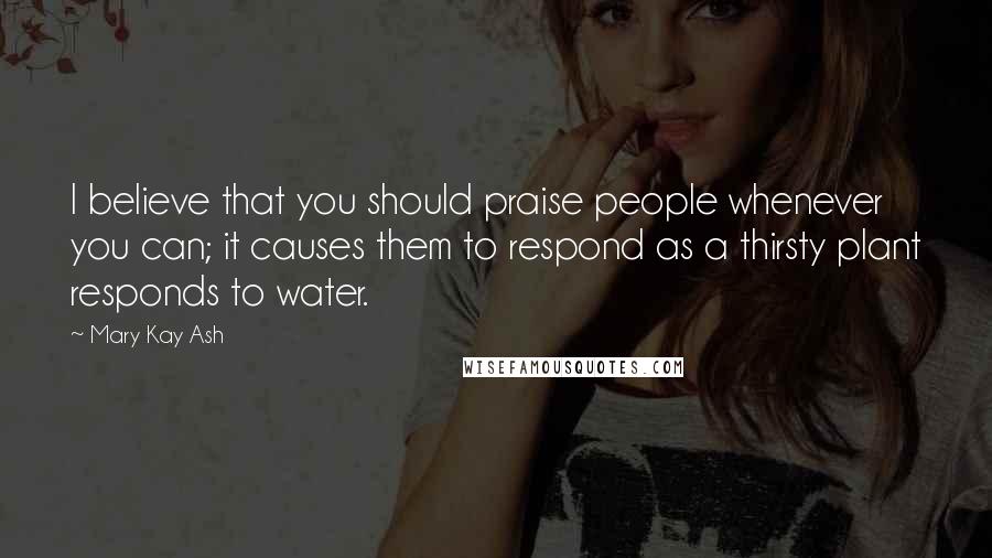 Mary Kay Ash Quotes: I believe that you should praise people whenever you can; it causes them to respond as a thirsty plant responds to water.