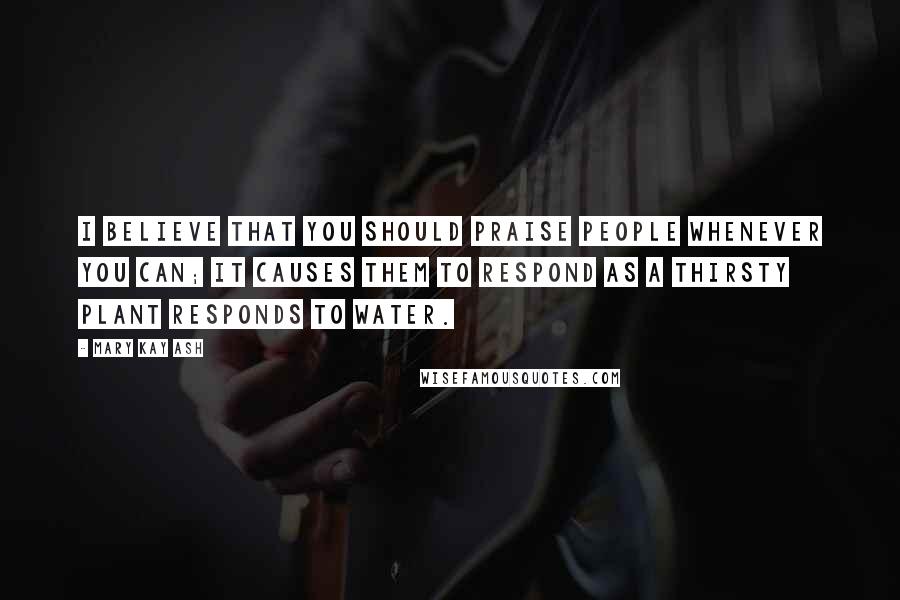 Mary Kay Ash Quotes: I believe that you should praise people whenever you can; it causes them to respond as a thirsty plant responds to water.
