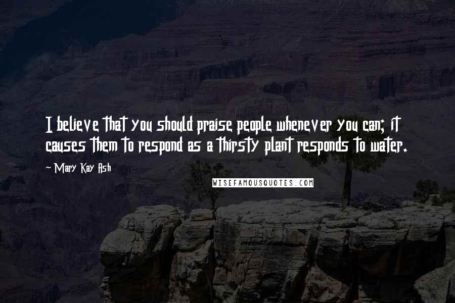 Mary Kay Ash Quotes: I believe that you should praise people whenever you can; it causes them to respond as a thirsty plant responds to water.