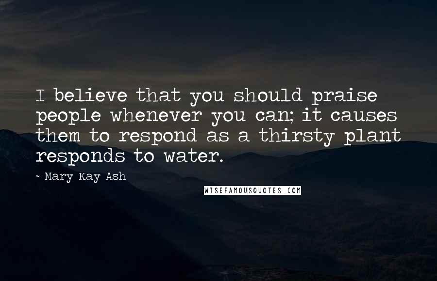 Mary Kay Ash Quotes: I believe that you should praise people whenever you can; it causes them to respond as a thirsty plant responds to water.