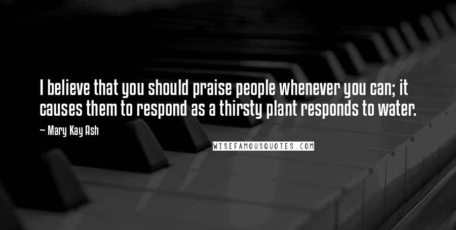 Mary Kay Ash Quotes: I believe that you should praise people whenever you can; it causes them to respond as a thirsty plant responds to water.