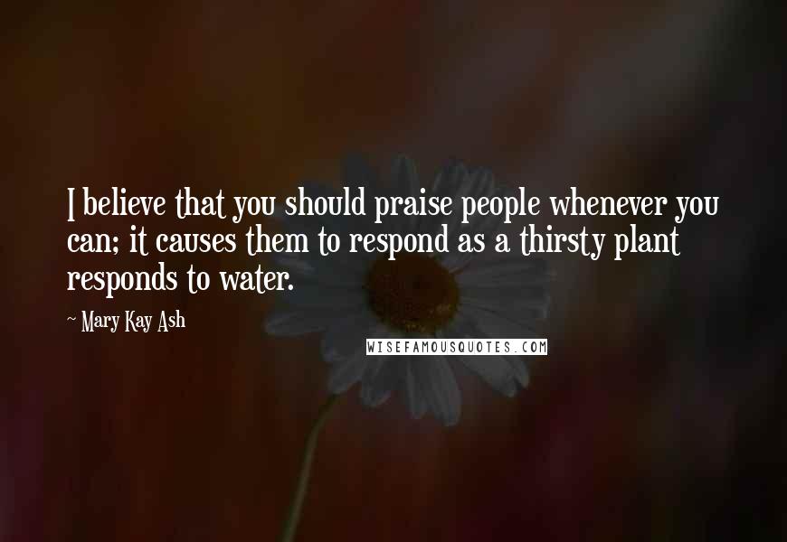 Mary Kay Ash Quotes: I believe that you should praise people whenever you can; it causes them to respond as a thirsty plant responds to water.