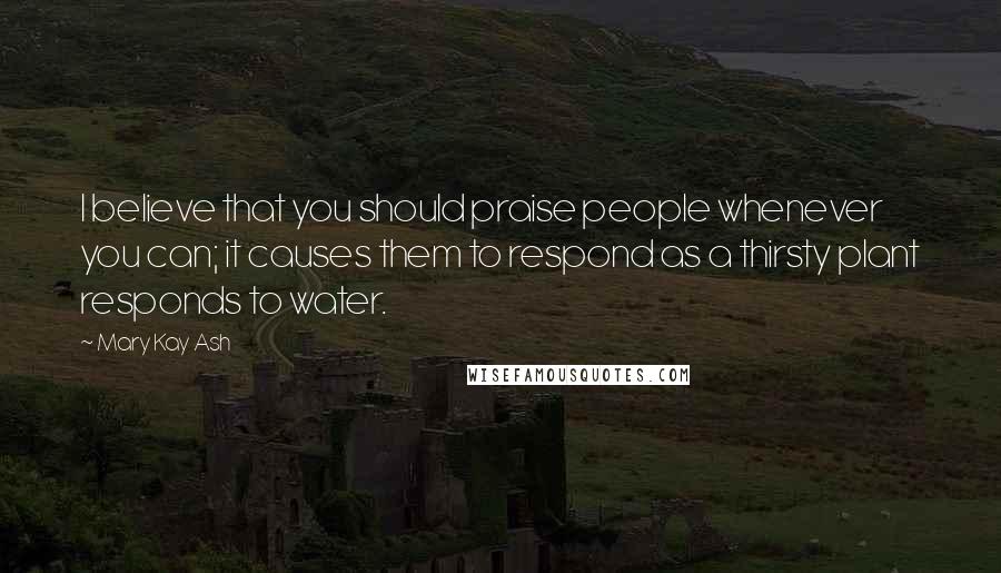 Mary Kay Ash Quotes: I believe that you should praise people whenever you can; it causes them to respond as a thirsty plant responds to water.