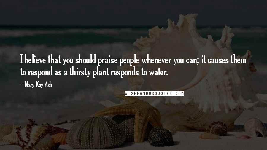 Mary Kay Ash Quotes: I believe that you should praise people whenever you can; it causes them to respond as a thirsty plant responds to water.