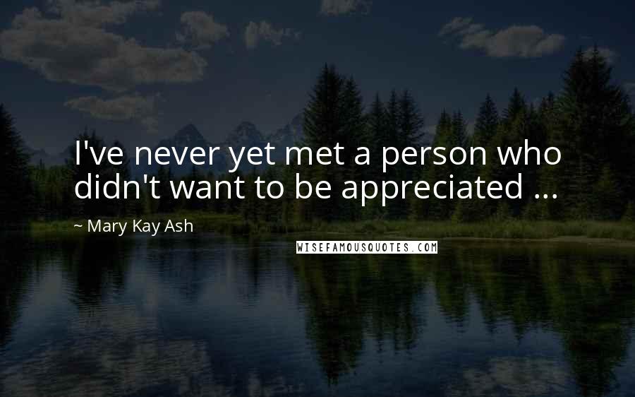 Mary Kay Ash Quotes: I've never yet met a person who didn't want to be appreciated ...