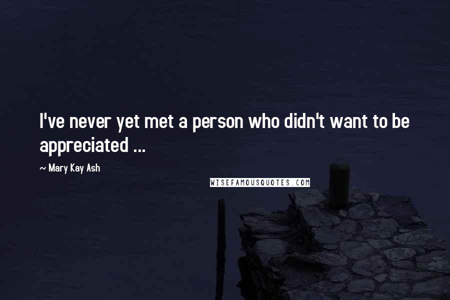 Mary Kay Ash Quotes: I've never yet met a person who didn't want to be appreciated ...