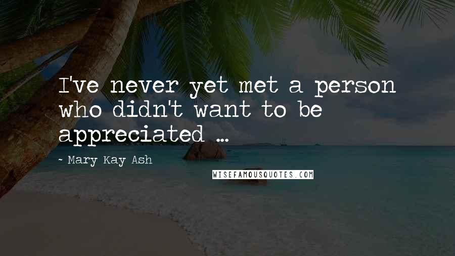 Mary Kay Ash Quotes: I've never yet met a person who didn't want to be appreciated ...