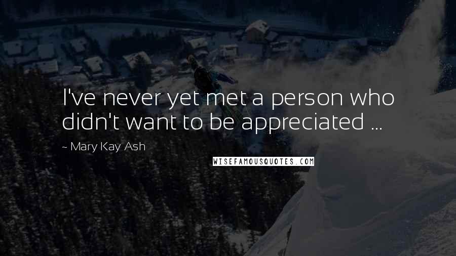 Mary Kay Ash Quotes: I've never yet met a person who didn't want to be appreciated ...