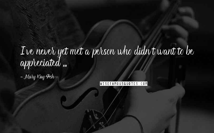 Mary Kay Ash Quotes: I've never yet met a person who didn't want to be appreciated ...