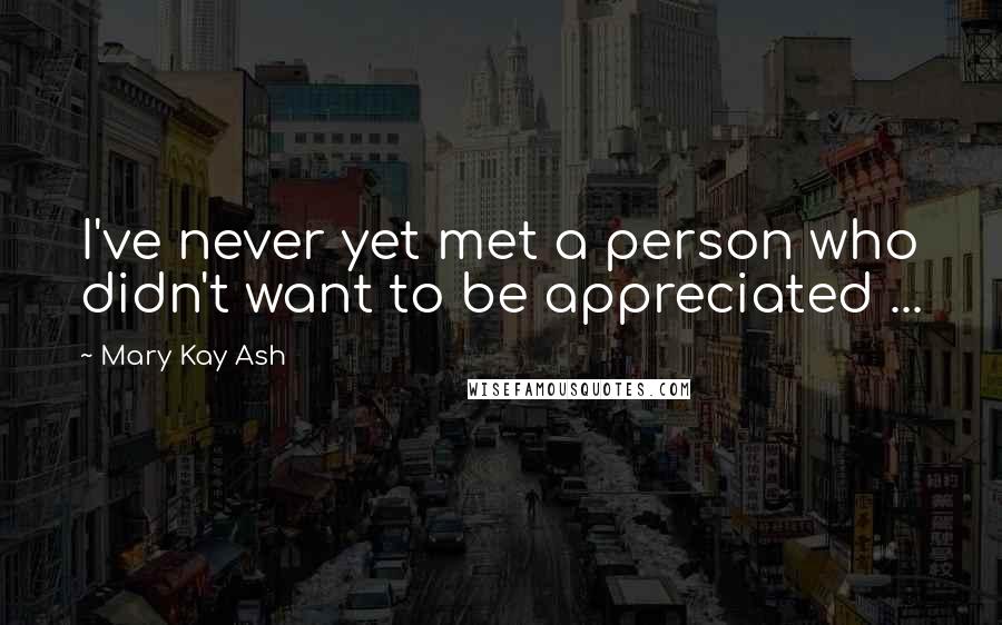 Mary Kay Ash Quotes: I've never yet met a person who didn't want to be appreciated ...