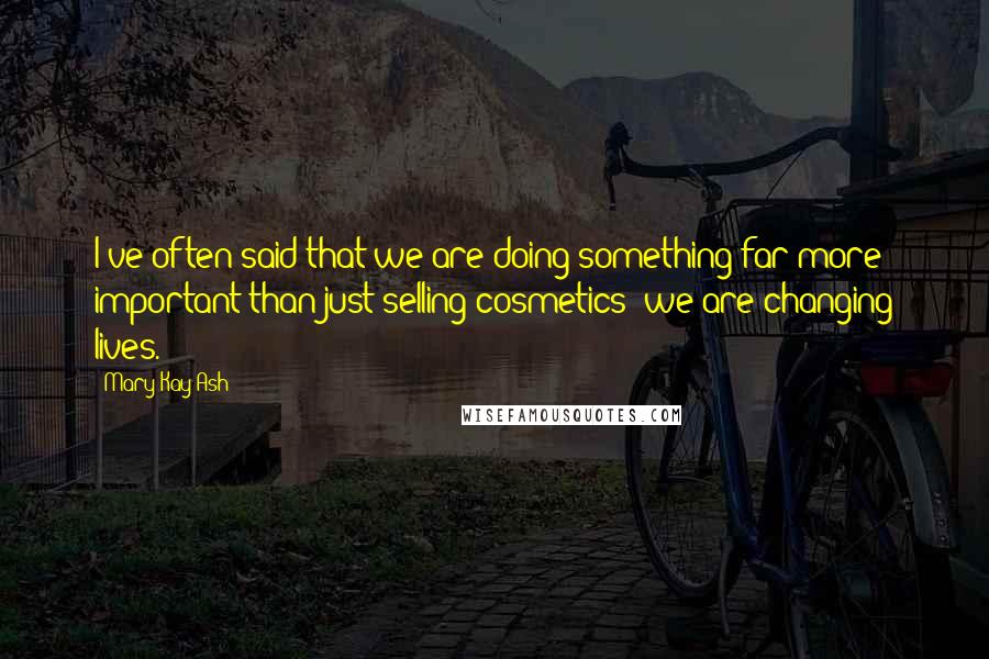 Mary Kay Ash Quotes: I've often said that we are doing something far more important than just selling cosmetics; we are changing lives.