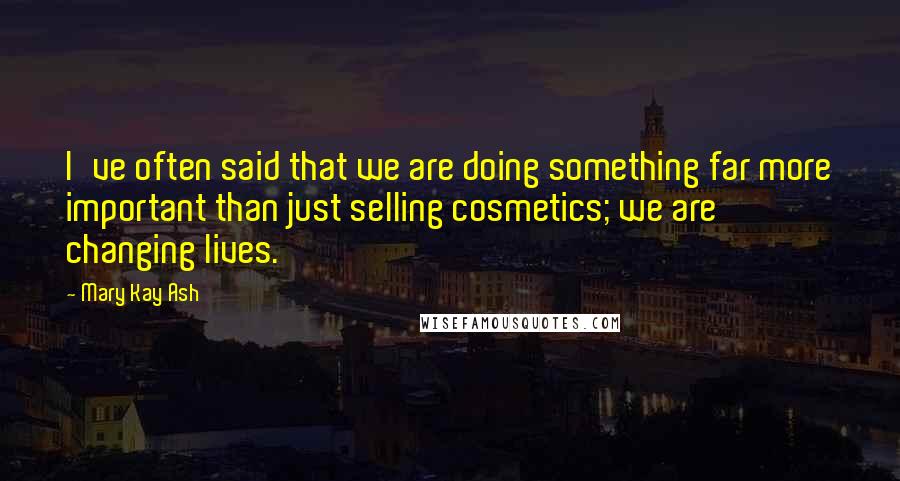 Mary Kay Ash Quotes: I've often said that we are doing something far more important than just selling cosmetics; we are changing lives.