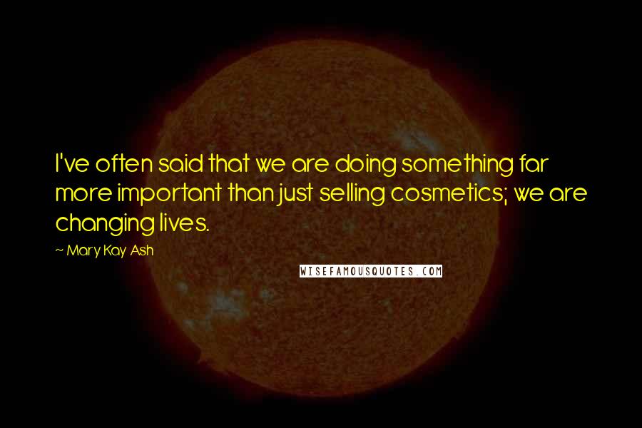 Mary Kay Ash Quotes: I've often said that we are doing something far more important than just selling cosmetics; we are changing lives.