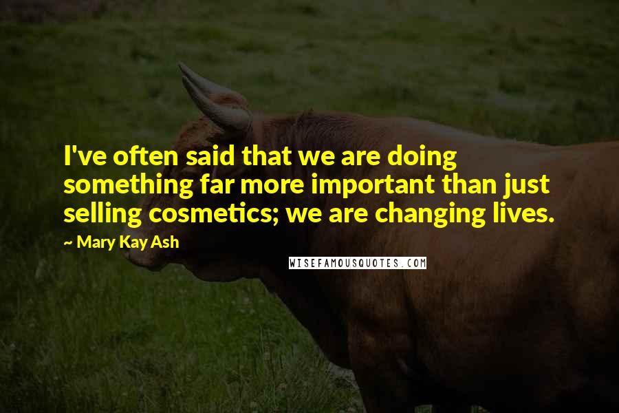 Mary Kay Ash Quotes: I've often said that we are doing something far more important than just selling cosmetics; we are changing lives.