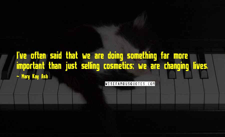 Mary Kay Ash Quotes: I've often said that we are doing something far more important than just selling cosmetics; we are changing lives.