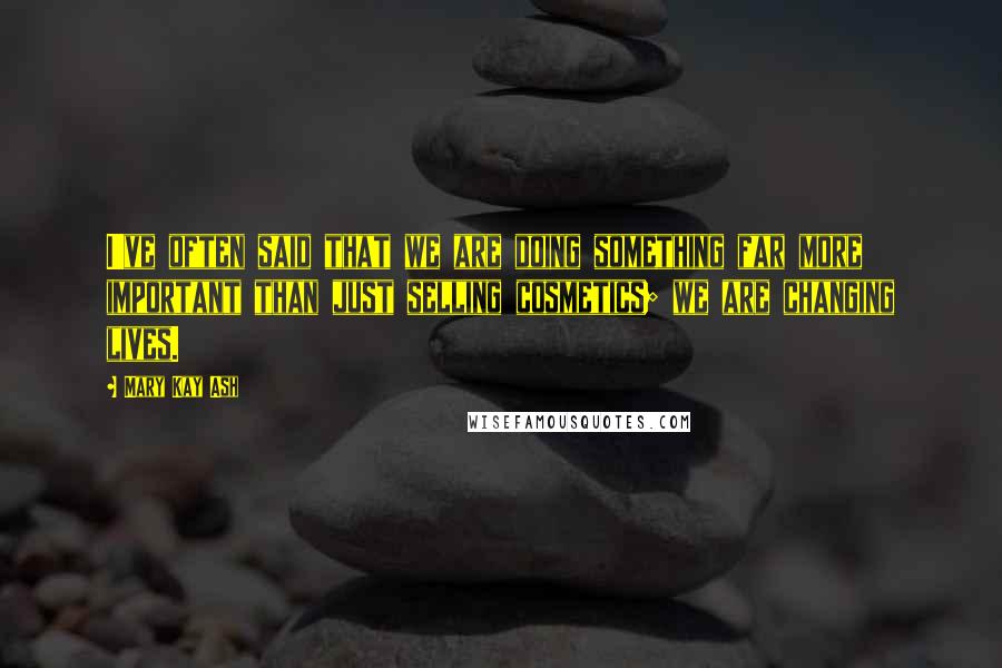Mary Kay Ash Quotes: I've often said that we are doing something far more important than just selling cosmetics; we are changing lives.