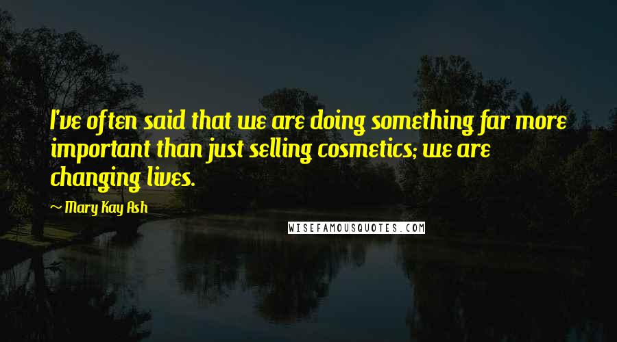 Mary Kay Ash Quotes: I've often said that we are doing something far more important than just selling cosmetics; we are changing lives.
