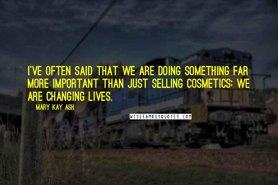 Mary Kay Ash Quotes: I've often said that we are doing something far more important than just selling cosmetics; we are changing lives.