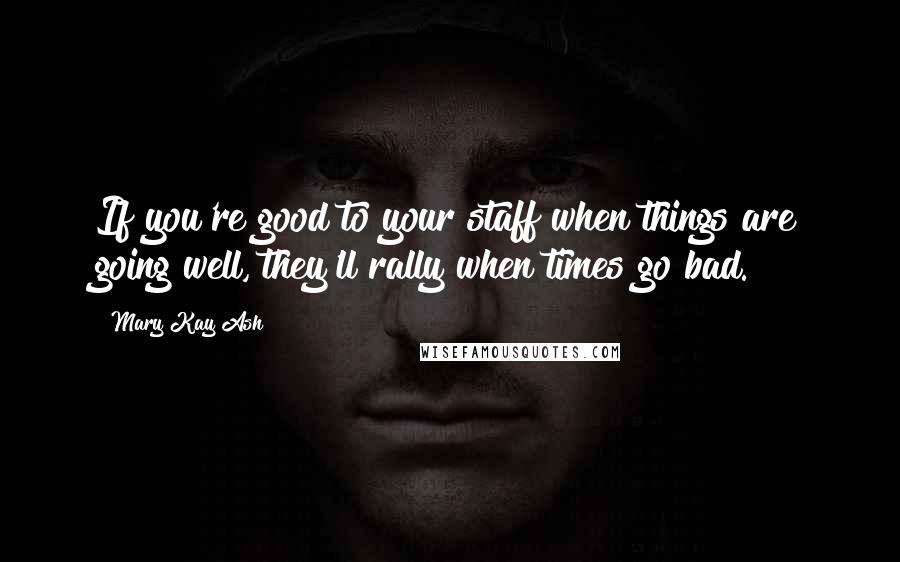 Mary Kay Ash Quotes: If you're good to your staff when things are going well, they'll rally when times go bad.