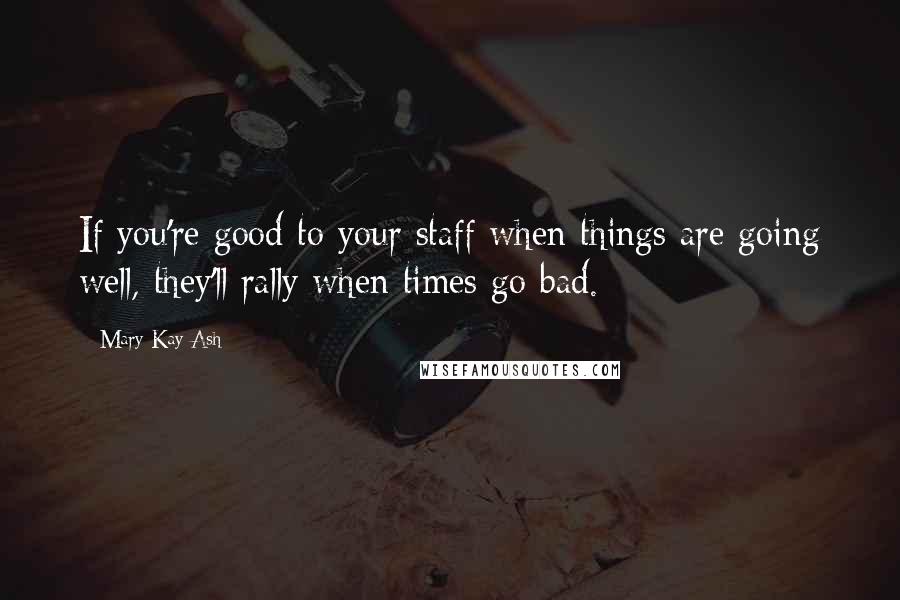 Mary Kay Ash Quotes: If you're good to your staff when things are going well, they'll rally when times go bad.