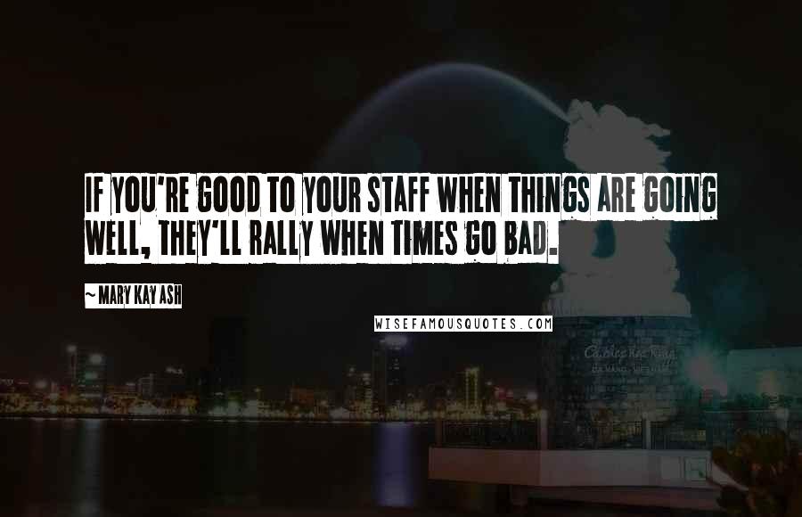 Mary Kay Ash Quotes: If you're good to your staff when things are going well, they'll rally when times go bad.