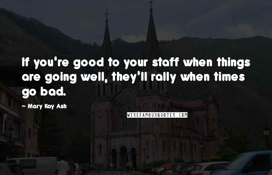 Mary Kay Ash Quotes: If you're good to your staff when things are going well, they'll rally when times go bad.