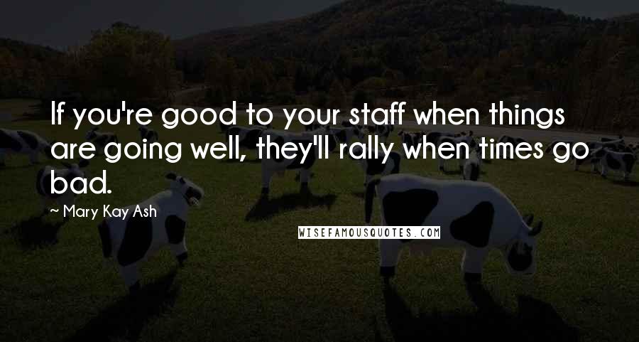 Mary Kay Ash Quotes: If you're good to your staff when things are going well, they'll rally when times go bad.