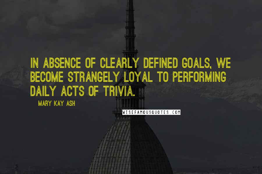 Mary Kay Ash Quotes: In absence of clearly defined goals, we become strangely loyal to performing daily acts of trivia.