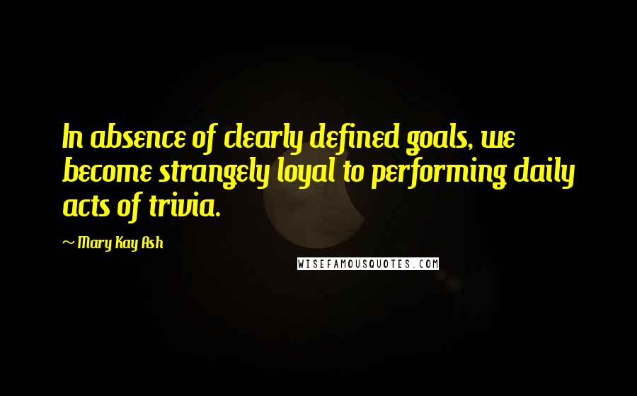 Mary Kay Ash Quotes: In absence of clearly defined goals, we become strangely loyal to performing daily acts of trivia.