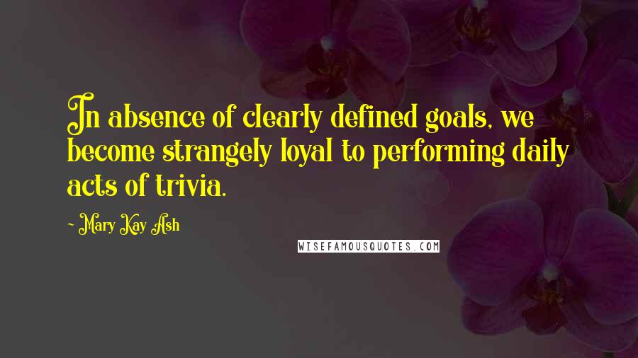 Mary Kay Ash Quotes: In absence of clearly defined goals, we become strangely loyal to performing daily acts of trivia.