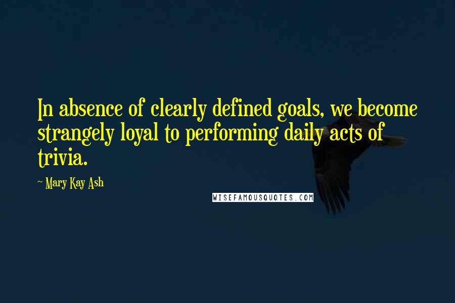 Mary Kay Ash Quotes: In absence of clearly defined goals, we become strangely loyal to performing daily acts of trivia.