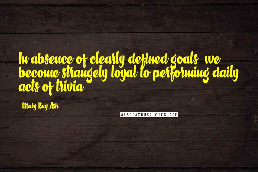 Mary Kay Ash Quotes: In absence of clearly defined goals, we become strangely loyal to performing daily acts of trivia.