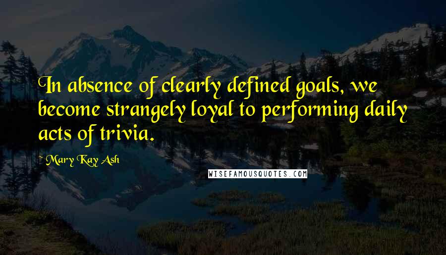 Mary Kay Ash Quotes: In absence of clearly defined goals, we become strangely loyal to performing daily acts of trivia.