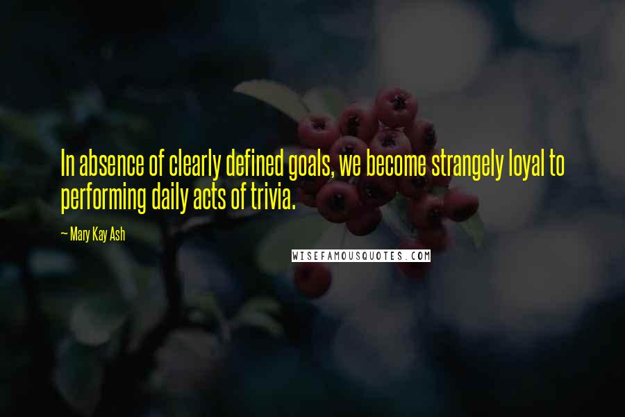 Mary Kay Ash Quotes: In absence of clearly defined goals, we become strangely loyal to performing daily acts of trivia.