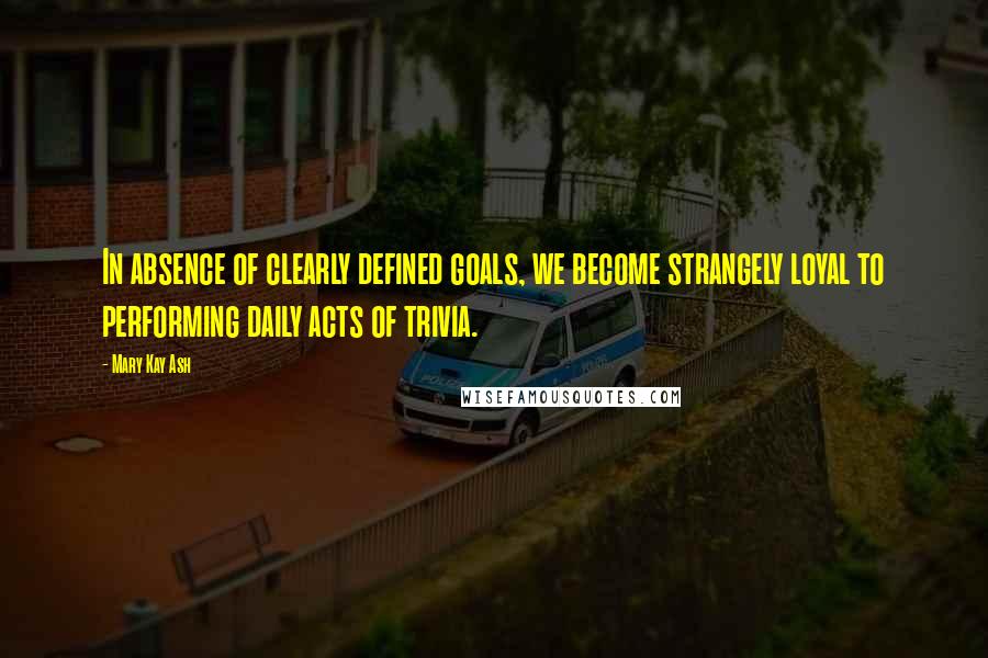 Mary Kay Ash Quotes: In absence of clearly defined goals, we become strangely loyal to performing daily acts of trivia.