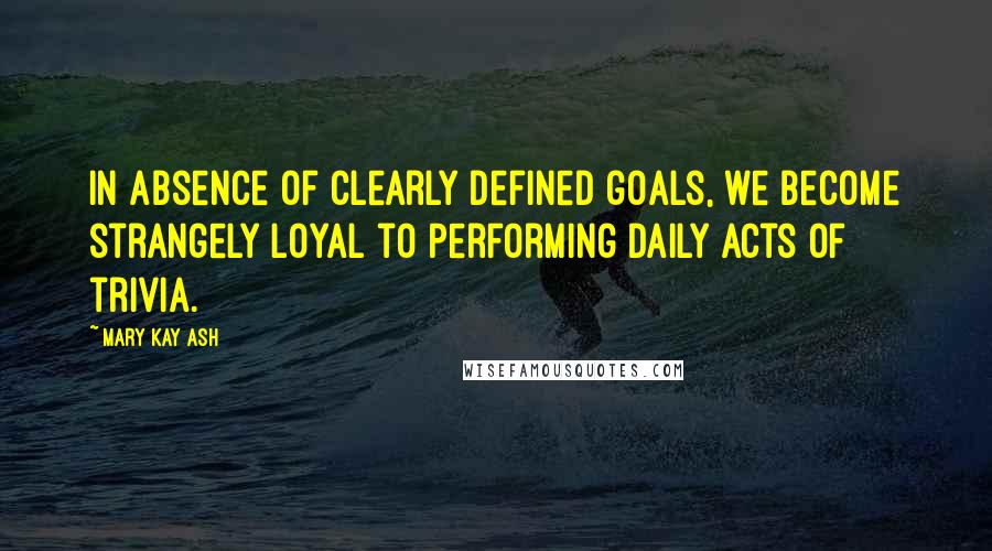 Mary Kay Ash Quotes: In absence of clearly defined goals, we become strangely loyal to performing daily acts of trivia.