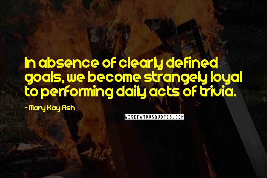 Mary Kay Ash Quotes: In absence of clearly defined goals, we become strangely loyal to performing daily acts of trivia.