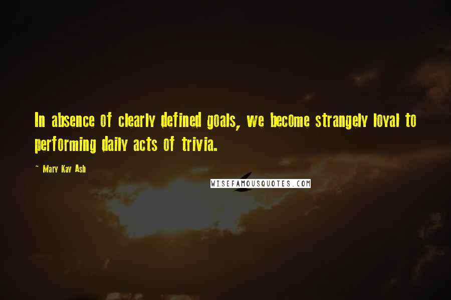 Mary Kay Ash Quotes: In absence of clearly defined goals, we become strangely loyal to performing daily acts of trivia.