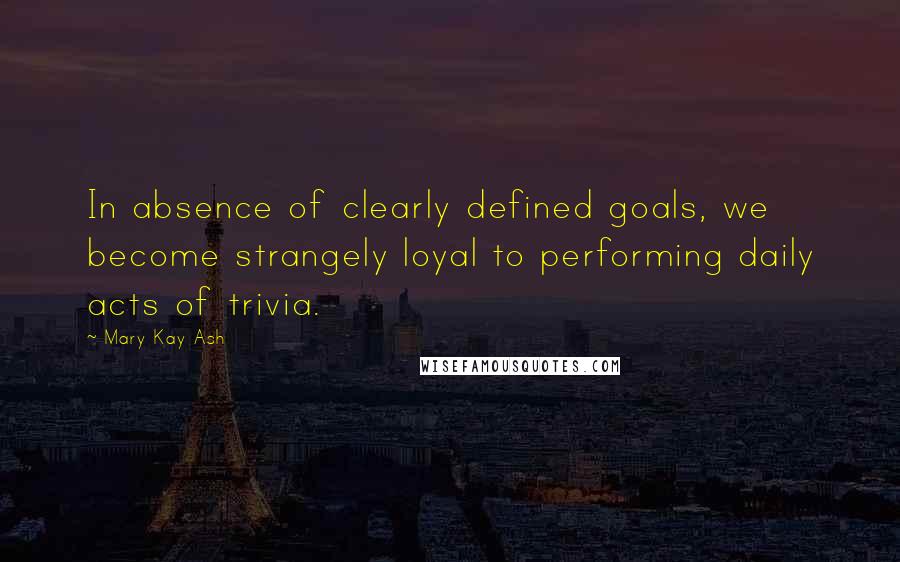 Mary Kay Ash Quotes: In absence of clearly defined goals, we become strangely loyal to performing daily acts of trivia.