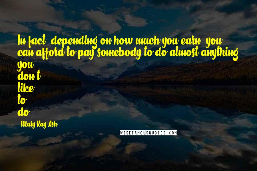 Mary Kay Ash Quotes: In fact, depending on how much you earn, you can afford to pay somebody to do almost anything you don't like to do.