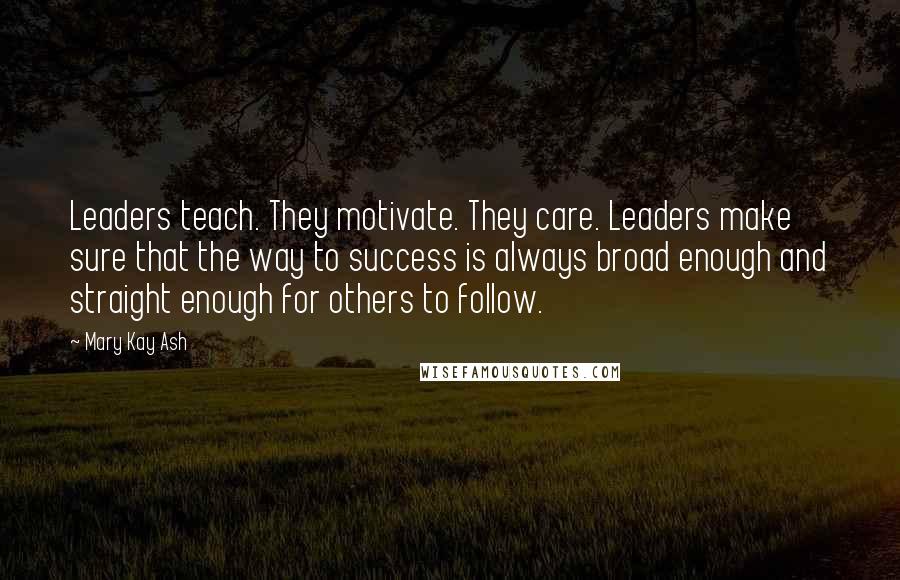 Mary Kay Ash Quotes: Leaders teach. They motivate. They care. Leaders make sure that the way to success is always broad enough and straight enough for others to follow.