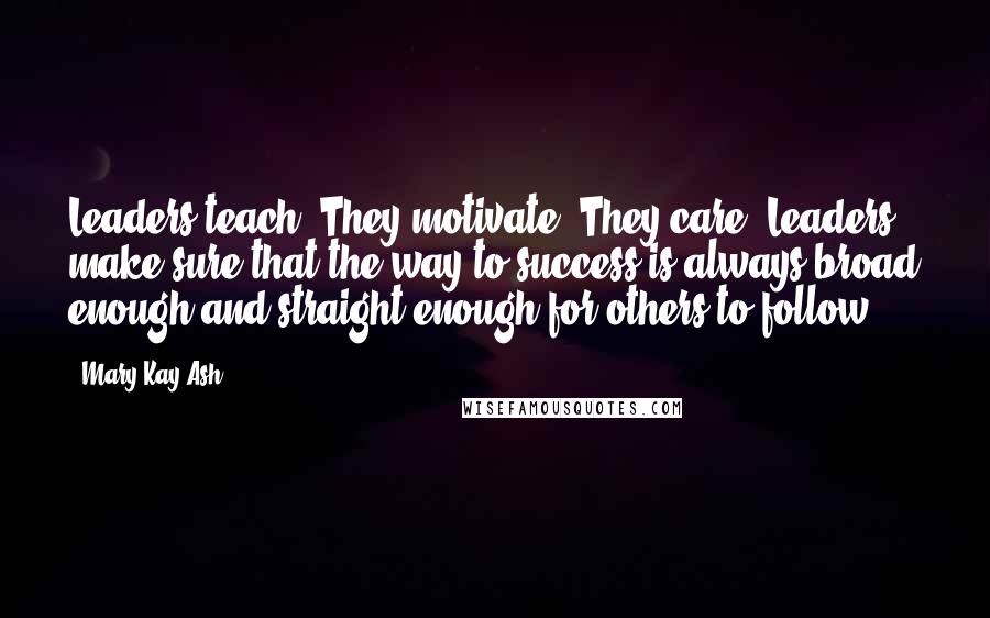 Mary Kay Ash Quotes: Leaders teach. They motivate. They care. Leaders make sure that the way to success is always broad enough and straight enough for others to follow.