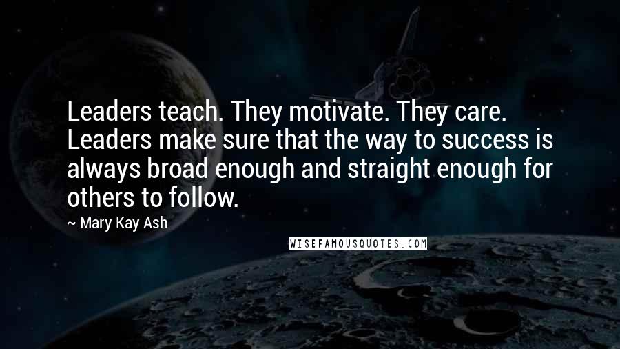 Mary Kay Ash Quotes: Leaders teach. They motivate. They care. Leaders make sure that the way to success is always broad enough and straight enough for others to follow.