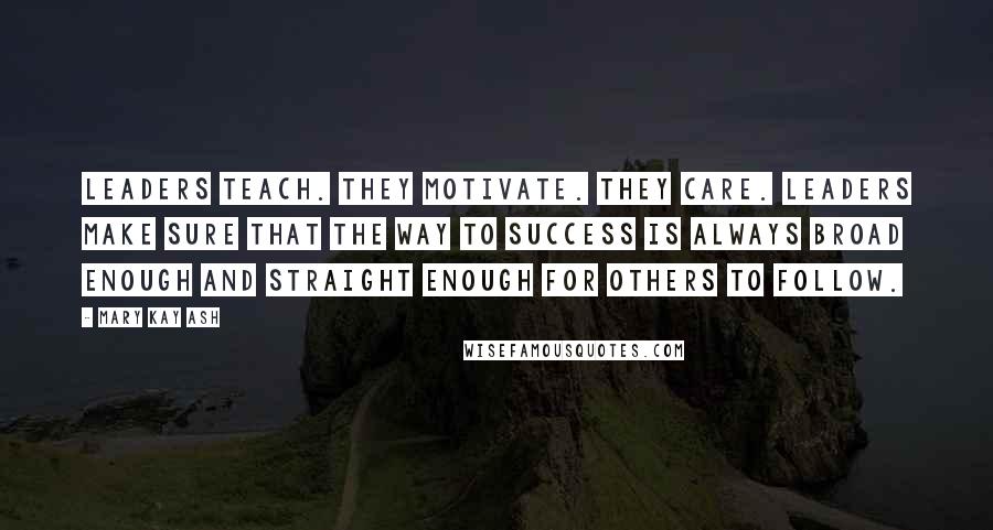 Mary Kay Ash Quotes: Leaders teach. They motivate. They care. Leaders make sure that the way to success is always broad enough and straight enough for others to follow.