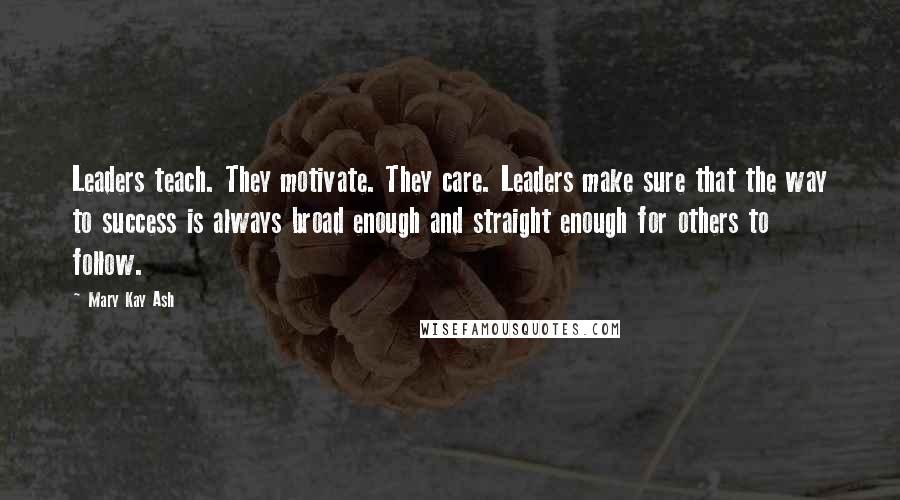 Mary Kay Ash Quotes: Leaders teach. They motivate. They care. Leaders make sure that the way to success is always broad enough and straight enough for others to follow.
