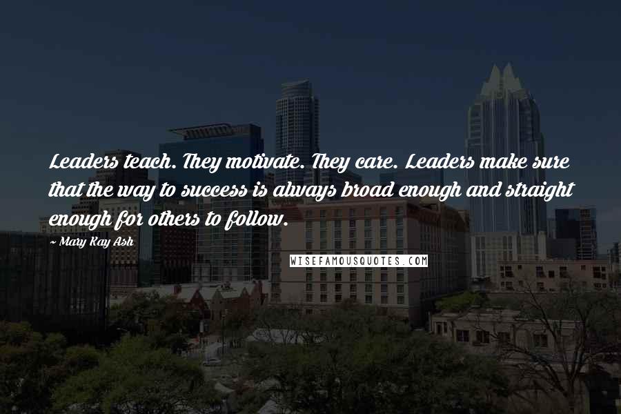 Mary Kay Ash Quotes: Leaders teach. They motivate. They care. Leaders make sure that the way to success is always broad enough and straight enough for others to follow.