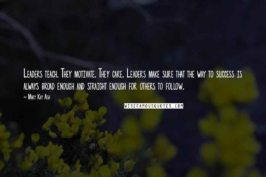 Mary Kay Ash Quotes: Leaders teach. They motivate. They care. Leaders make sure that the way to success is always broad enough and straight enough for others to follow.