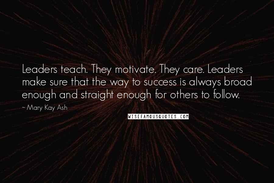 Mary Kay Ash Quotes: Leaders teach. They motivate. They care. Leaders make sure that the way to success is always broad enough and straight enough for others to follow.
