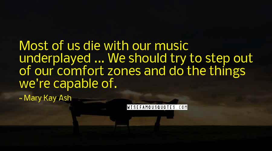 Mary Kay Ash Quotes: Most of us die with our music underplayed ... We should try to step out of our comfort zones and do the things we're capable of.